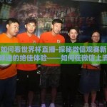 微信如何看世界杯直播-探秘微信观赛新境界，足球迷的绝佳体验——如何在微信上流畅观看世界杯直播