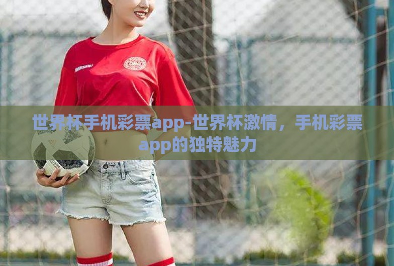 世界杯手机彩票app-世界杯激情,手机彩票app的独特魅力 世界杯手机彩票app-世界杯激情,手机彩票app的独特魅力