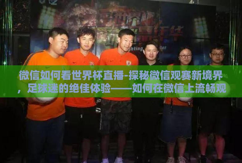 微信如何看世界杯直播-探秘微信观赛新境界，足球迷的绝佳体验——如何在微信上流畅观看世界杯直播